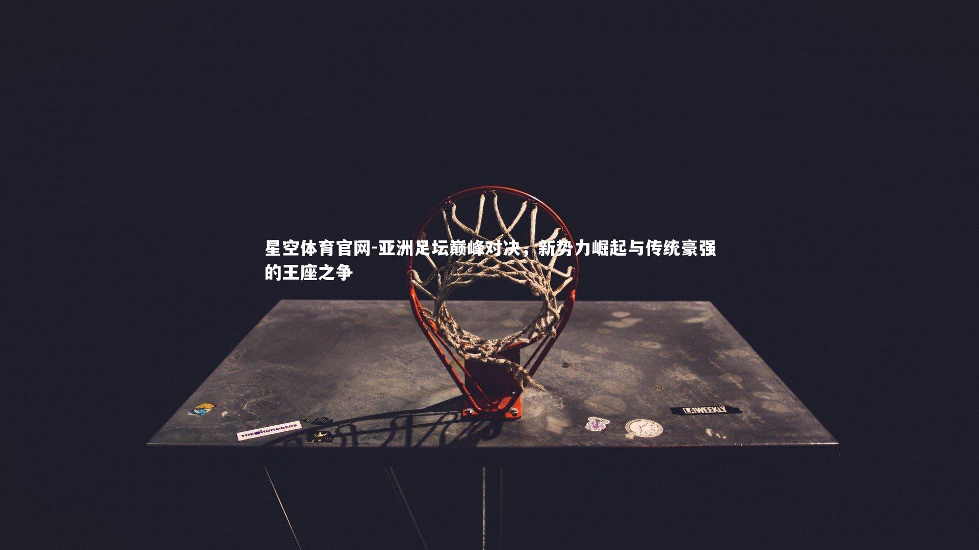 星空体育官网-亚洲足坛巅峰对决，新势力崛起与传统豪强的王座之争