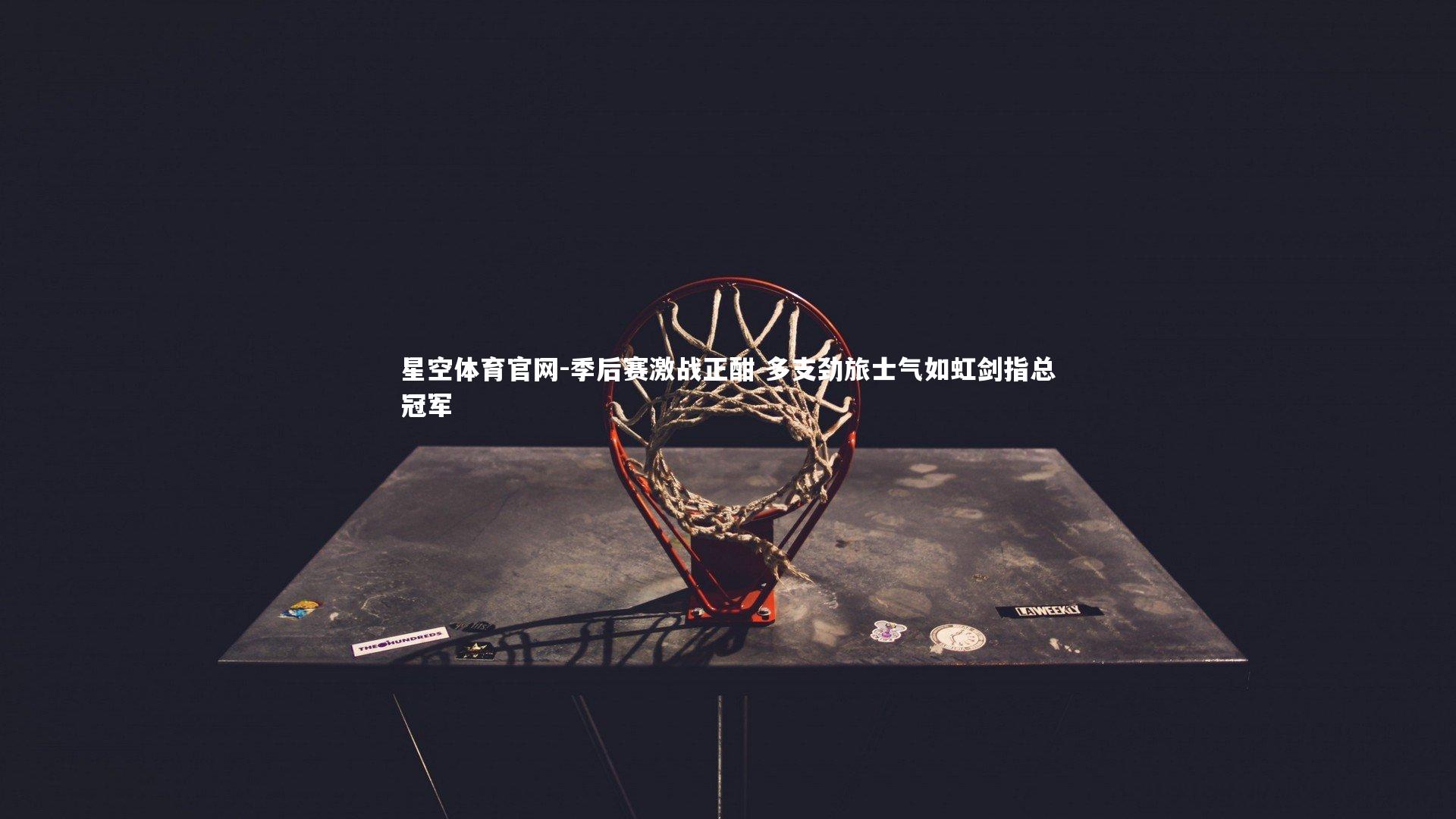 星空体育官网-季后赛激战正酣 多支劲旅士气如虹剑指总冠军