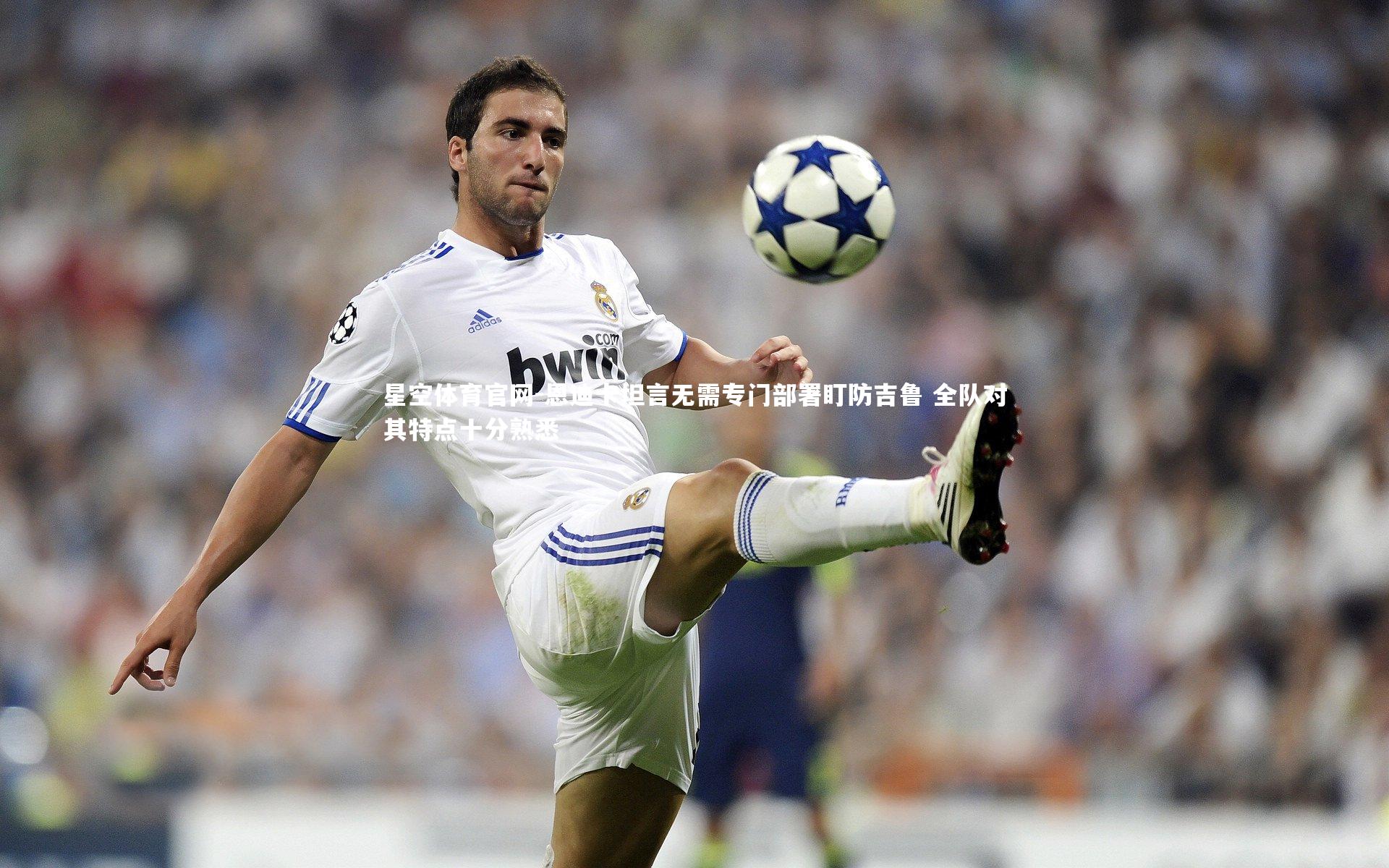 星空体育官网-恩迪卡坦言无需专门部署盯防吉鲁 全队对其特点十分熟悉